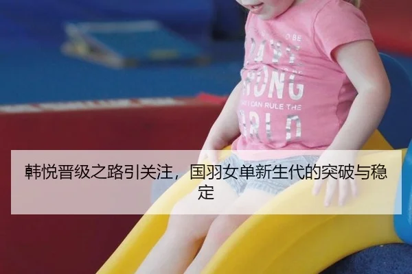 韩悦晋级之路引关注，国羽女单新生代的突破与稳定